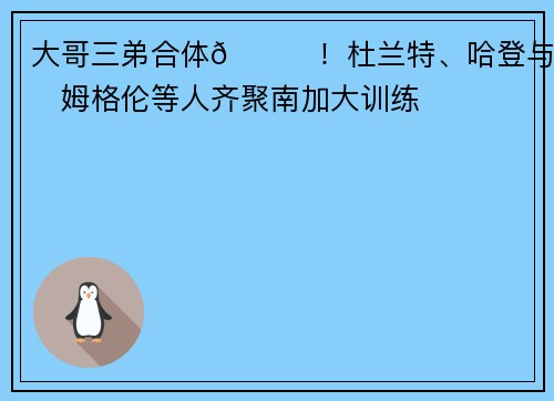 大哥三弟合体😝！杜兰特、哈登与霍姆格伦等人齐聚南加大训练